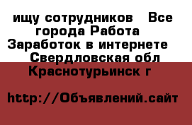 ищу сотрудников - Все города Работа » Заработок в интернете   . Свердловская обл.,Краснотурьинск г.